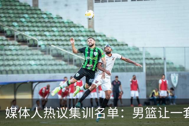 媒体人热议集训名单：男篮让一套首发 张镇麟缺席意外
